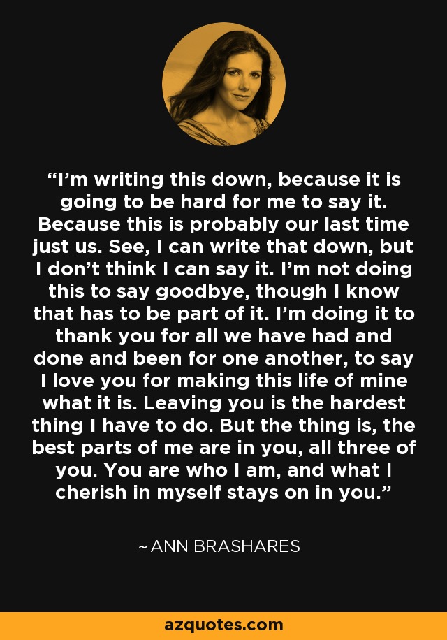 I'm writing this down, because it is going to be hard for me to say it. Because this is probably our last time just us. See, I can write that down, but I don't think I can say it. I'm not doing this to say goodbye, though I know that has to be part of it. I'm doing it to thank you for all we have had and done and been for one another, to say I love you for making this life of mine what it is. Leaving you is the hardest thing I have to do. But the thing is, the best parts of me are in you, all three of you. You are who I am, and what I cherish in myself stays on in you. - Ann Brashares