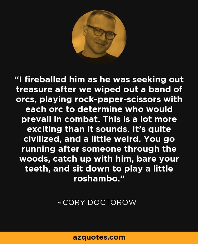 I fireballed him as he was seeking out treasure after we wiped out a band of orcs, playing rock-paper-scissors with each orc to determine who would prevail in combat. This is a lot more exciting than it sounds. It's quite civilized, and a little weird. You go running after someone through the woods, catch up with him, bare your teeth, and sit down to play a little roshambo. - Cory Doctorow