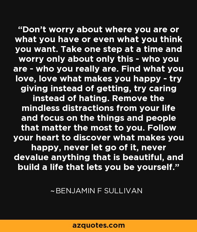 Don't worry about where you are or what you have or even what you think you want. Take one step at a time and worry only about only this - who you are - who you really are. Find what you love, love what makes you happy - try giving instead of getting, try caring instead of hating. Remove the mindless distractions from your life and focus on the things and people that matter the most to you. Follow your heart to discover what makes you happy, never let go of it, never devalue anything that is beautiful, and build a life that lets you be yourself. - Benjamin F Sullivan