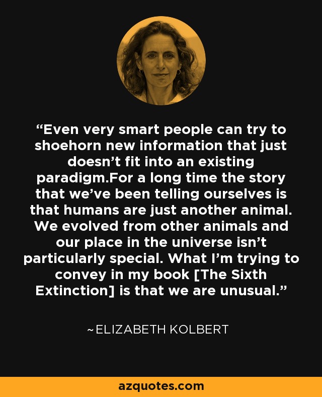 Even very smart people can try to shoehorn new information that just doesn't fit into an existing paradigm.For a long time the story that we've been telling ourselves is that humans are just another animal. We evolved from other animals and our place in the universe isn't particularly special. What I'm trying to convey in my book [The Sixth Extinction] is that we are unusual. - Elizabeth Kolbert