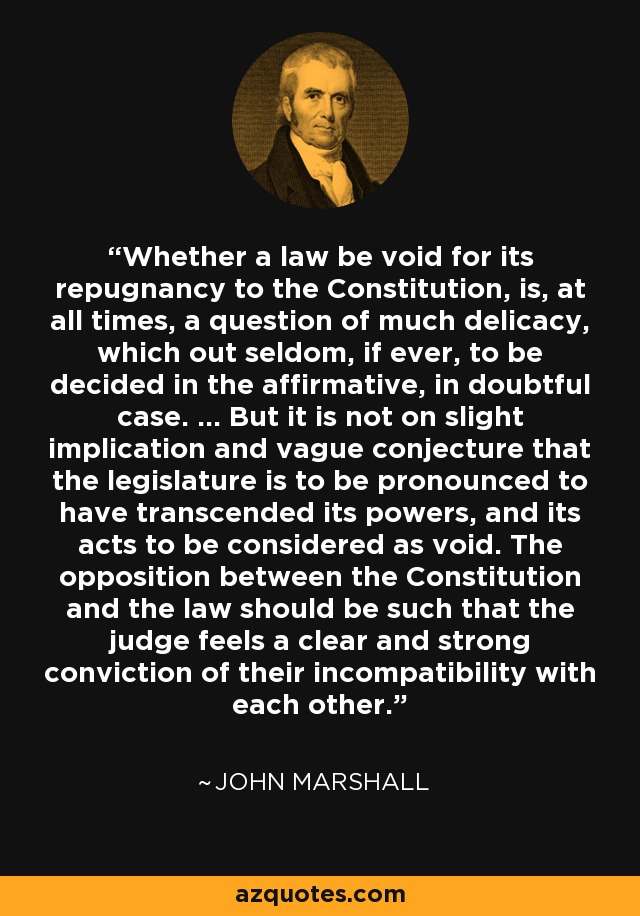 Whether a law be void for its repugnancy to the Constitution, is, at all times, a question of much delicacy, which out seldom, if ever, to be decided in the affirmative, in doubtful case. ... But it is not on slight implication and vague conjecture that the legislature is to be pronounced to have transcended its powers, and its acts to be considered as void. The opposition between the Constitution and the law should be such that the judge feels a clear and strong conviction of their incompatibility with each other. - John Marshall