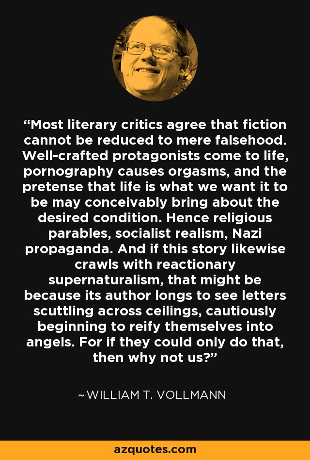 Most literary critics agree that fiction cannot be reduced to mere falsehood. Well-crafted protagonists come to life, pornography causes orgasms, and the pretense that life is what we want it to be may conceivably bring about the desired condition. Hence religious parables, socialist realism, Nazi propaganda. And if this story likewise crawls with reactionary supernaturalism, that might be because its author longs to see letters scuttling across ceilings, cautiously beginning to reify themselves into angels. For if they could only do that, then why not us? - William T. Vollmann