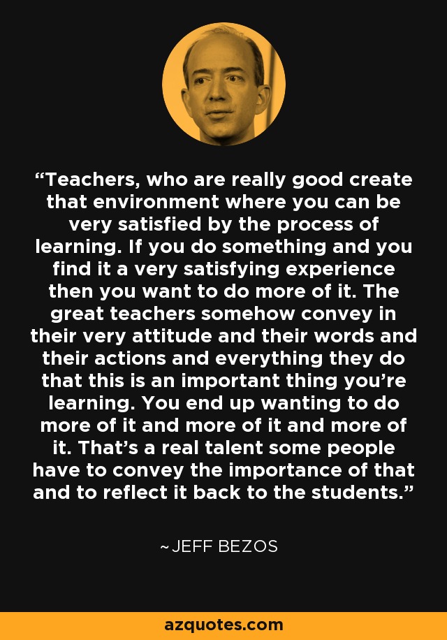 Teachers, who are really good create that environment where you can be very satisfied by the process of learning. If you do something and you find it a very satisfying experience then you want to do more of it. The great teachers somehow convey in their very attitude and their words and their actions and everything they do that this is an important thing you're learning. You end up wanting to do more of it and more of it and more of it. That's a real talent some people have to convey the importance of that and to reflect it back to the students. - Jeff Bezos