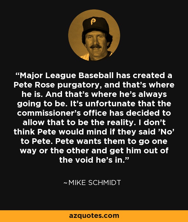 Major League Baseball has created a Pete Rose purgatory, and that's where he is. And that's where he's always going to be. It's unfortunate that the commissioner's office has decided to allow that to be the reality. I don't think Pete would mind if they said 'No' to Pete. Pete wants them to go one way or the other and get him out of the void he's in. - Mike Schmidt
