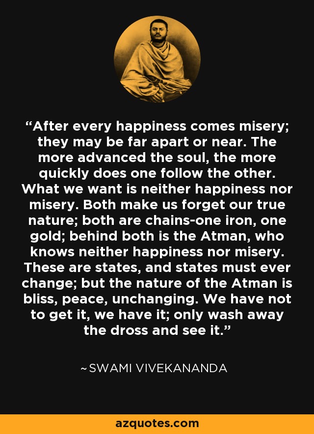 After every happiness comes misery; they may be far apart or near. The more advanced the soul, the more quickly does one follow the other. What we want is neither happiness nor misery. Both make us forget our true nature; both are chains-one iron, one gold; behind both is the Atman, who knows neither happiness nor misery. These are states, and states must ever change; but the nature of the Atman is bliss, peace, unchanging. We have not to get it, we have it; only wash away the dross and see it. - Swami Vivekananda