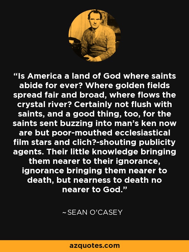 Is America a land of God where saints abide for ever? Where golden fields spread fair and broad, where flows the crystal river? Certainly not flush with saints, and a good thing, too, for the saints sent buzzing into man's ken now are but poor-mouthed ecclesiastical film stars and clich?-shouting publicity agents. Their little knowledge bringing them nearer to their ignorance, ignorance bringing them nearer to death, but nearness to death no nearer to God. - Sean O'Casey