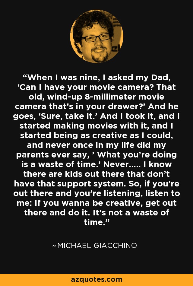 When I was nine, I asked my Dad, ‘Can I have your movie camera? That old, wind-up 8-millimeter movie camera that’s in your drawer?’ And he goes, ‘Sure, take it.’ And I took it, and I started making movies with it, and I started being as creative as I could, and never once in my life did my parents ever say, ’ What you’re doing is a waste of time.’ Never….. I know there are kids out there that don’t have that support system. So, if you’re out there and you’re listening, listen to me: If you wanna be creative, get out there and do it. It’s not a waste of time. - Michael Giacchino