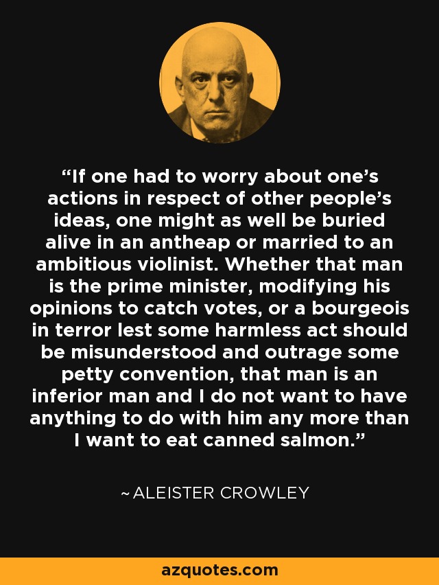 If one had to worry about one's actions in respect of other people's ideas, one might as well be buried alive in an antheap or married to an ambitious violinist. Whether that man is the prime minister, modifying his opinions to catch votes, or a bourgeois in terror lest some harmless act should be misunderstood and outrage some petty convention, that man is an inferior man and I do not want to have anything to do with him any more than I want to eat canned salmon. - Aleister Crowley