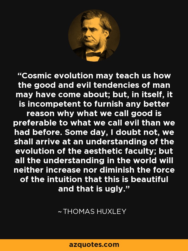 Cosmic evolution may teach us how the good and evil tendencies of man may have come about; but, in itself, it is incompetent to furnish any better reason why what we call good is preferable to what we call evil than we had before. Some day, I doubt not, we shall arrive at an understanding of the evolution of the aesthetic faculty; but all the understanding in the world will neither increase nor diminish the force of the intuition that this is beautiful and that is ugly. - Thomas Huxley
