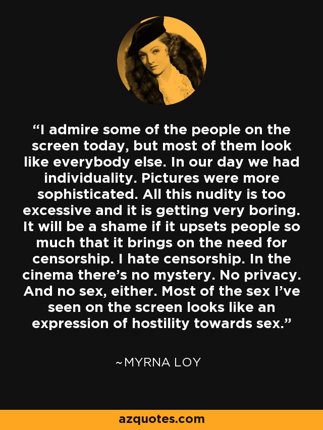 I admire some of the people on the screen today, but most of them look like everybody else. In our day we had individuality. Pictures were more sophisticated. All this nudity is too excessive and it is getting very boring. It will be a shame if it upsets people so much that it brings on the need for censorship. I hate censorship. In the cinema there's no mystery. No privacy. And no sex, either. Most of the sex I've seen on the screen looks like an expression of hostility towards sex. - Myrna Loy