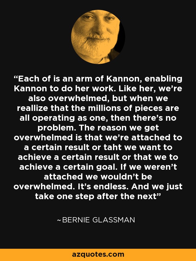 Each of is an arm of Kannon, enabling Kannon to do her work. Like her, we're also overwhelmed, but when we reallize that the millions of pieces are all operating as one, then there's no problem. The reason we get overwhelmed is that we're attached to a certain result or taht we want to achieve a certain result or that we to achieve a certain goal. If we weren't attached we wouldn't be overwhelmed. It's endless. And we just take one step after the next - Bernie Glassman