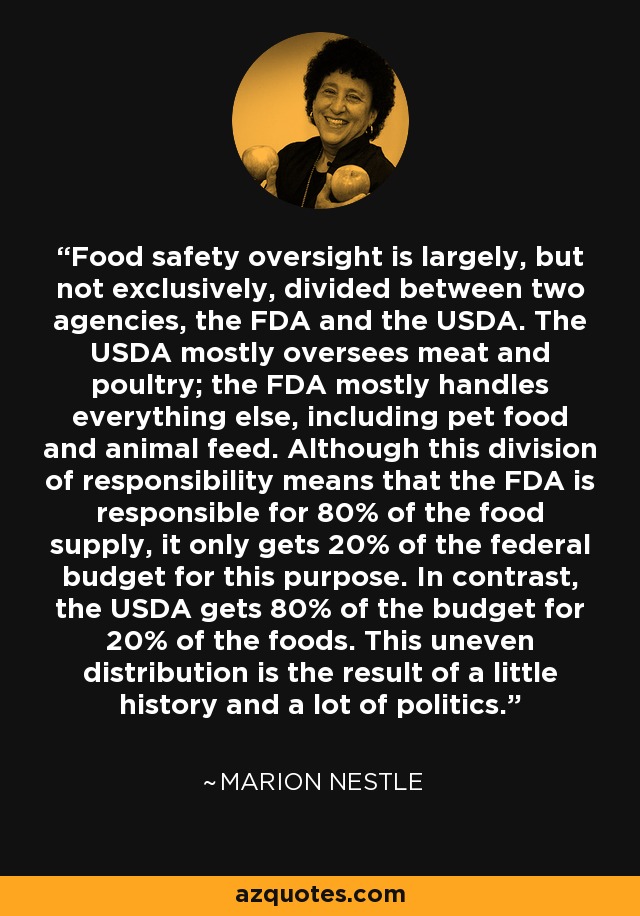 Food safety oversight is largely, but not exclusively, divided between two agencies, the FDA and the USDA. The USDA mostly oversees meat and poultry; the FDA mostly handles everything else, including pet food and animal feed. Although this division of responsibility means that the FDA is responsible for 80% of the food supply, it only gets 20% of the federal budget for this purpose. In contrast, the USDA gets 80% of the budget for 20% of the foods. This uneven distribution is the result of a little history and a lot of politics. - Marion Nestle