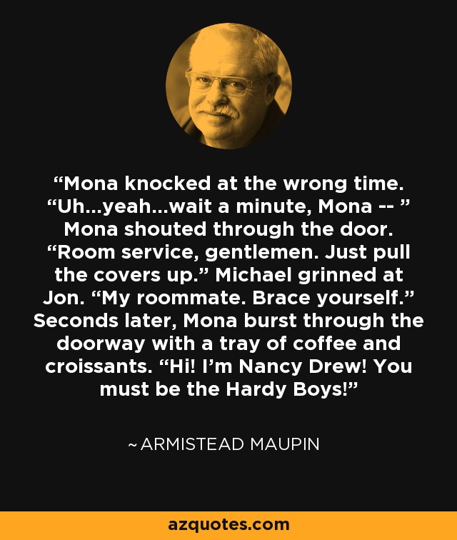Mona knocked at the wrong time. “Uh…yeah…wait a minute, Mona -- ” Mona shouted through the door. “Room service, gentlemen. Just pull the covers up.” Michael grinned at Jon. “My roommate. Brace yourself.” Seconds later, Mona burst through the doorway with a tray of coffee and croissants. “Hi! I’m Nancy Drew! You must be the Hardy Boys! - Armistead Maupin