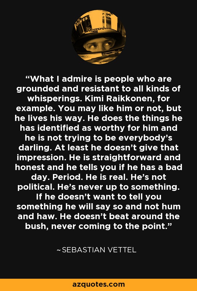 What I admire is people who are grounded and resistant to all kinds of whisperings. Kimi Raikkonen, for example. You may like him or not, but he lives his way. He does the things he has identified as worthy for him and he is not trying to be everybody’s darling. At least he doesn’t give that impression. He is straightforward and honest and he tells you if he has a bad day. Period. He is real. He’s not political. He’s never up to something. If he doesn’t want to tell you something he will say so and not hum and haw. He doesn’t beat around the bush, never coming to the point. - Sebastian Vettel