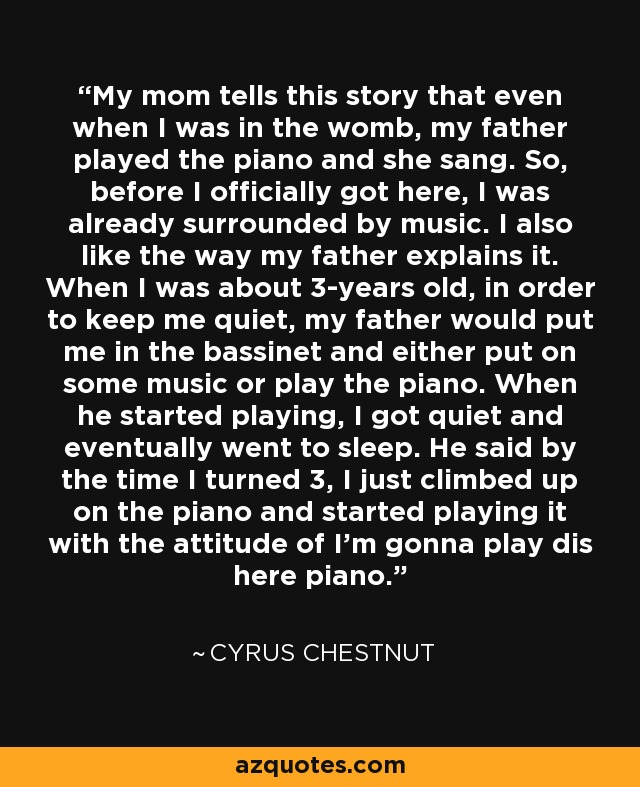 My mom tells this story that even when I was in the womb, my father played the piano and she sang. So, before I officially got here, I was already surrounded by music. I also like the way my father explains it. When I was about 3-years old, in order to keep me quiet, my father would put me in the bassinet and either put on some music or play the piano. When he started playing, I got quiet and eventually went to sleep. He said by the time I turned 3, I just climbed up on the piano and started playing it with the attitude of I'm gonna play dis here piano. - Cyrus Chestnut