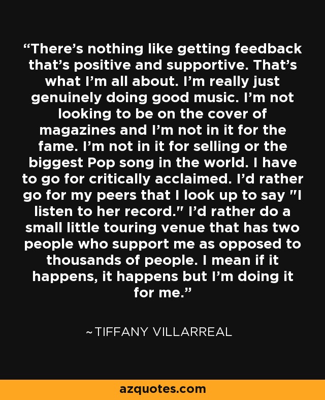 There's nothing like getting feedback that's positive and supportive. That's what I'm all about. I'm really just genuinely doing good music. I'm not looking to be on the cover of magazines and I'm not in it for the fame. I'm not in it for selling or the biggest Pop song in the world. I have to go for critically acclaimed. I'd rather go for my peers that I look up to say 