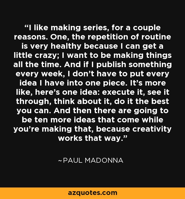 I like making series, for a couple reasons. One, the repetition of routine is very healthy because I can get a little crazy; I want to be making things all the time. And if I publish something every week, I don't have to put every idea I have into one piece. It's more like, here's one idea: execute it, see it through, think about it, do it the best you can. And then there are going to be ten more ideas that come while you're making that, because creativity works that way. - Paul Madonna