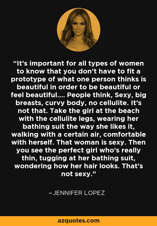 It's important for all types of women to know that you don't have to fit a prototype of what one person thinks is beautiful in order to be beautiful or feel beautiful.... People think, Sexy, big breasts, curvy body, no cellulite. It's not that. Take the girl at the beach with the cellulite legs, wearing her bathing suit the way she likes it, walking with a certain air, comfortable with herself. That woman is sexy. Then you see the perfect girl who's really thin, tugging at her bathing suit, wondering how her hair looks. That's not sexy. - Jennifer Lopez