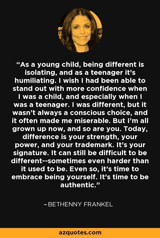 As a young child, being different is isolating, and as a teenager it's humiliating. I wish I had been able to stand out with more confidence when I was a child, and especially when I was a teenager. I was different, but it wasn't always a conscious choice, and it often made me miserable. But I'm all grown up now, and so are you. Today, difference is your strength, your power, and your trademark. It's your signature. It can still be difficult to be different--sometimes even harder than it used to be. Even so, it's time to embrace being yourself. It's time to be authentic. - Bethenny Frankel