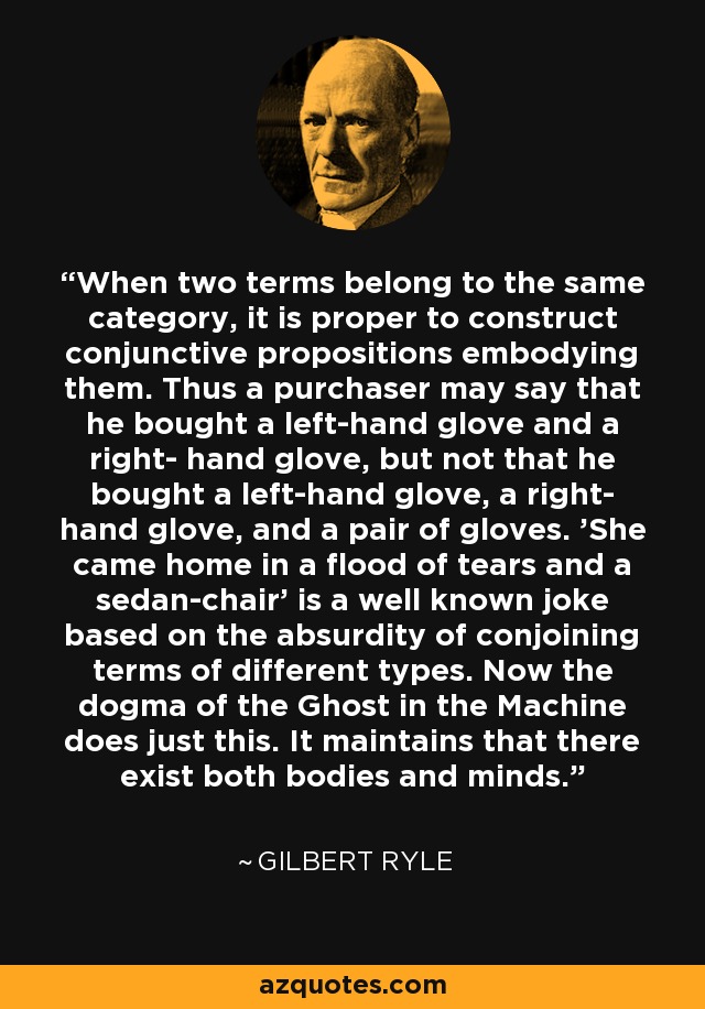 When two terms belong to the same category, it is proper to construct conjunctive propositions embodying them. Thus a purchaser may say that he bought a left-hand glove and a right- hand glove, but not that he bought a left-hand glove, a right- hand glove, and a pair of gloves. 'She came home in a flood of tears and a sedan-chair' is a well known joke based on the absurdity of conjoining terms of different types. Now the dogma of the Ghost in the Machine does just this. It maintains that there exist both bodies and minds. - Gilbert Ryle