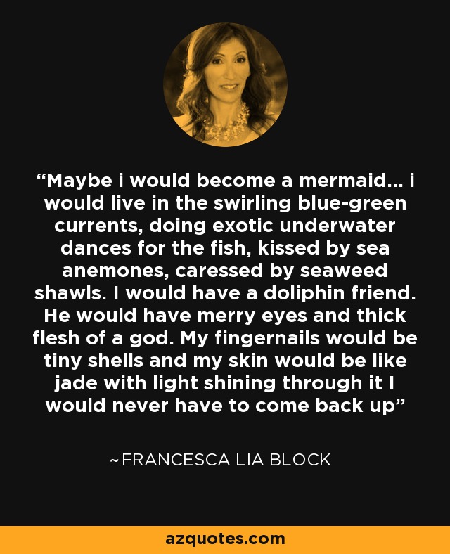 Maybe i would become a mermaid... i would live in the swirling blue-green currents, doing exotic underwater dances for the fish, kissed by sea anemones, caressed by seaweed shawls. I would have a doliphin friend. He would have merry eyes and thick flesh of a god. My fingernails would be tiny shells and my skin would be like jade with light shining through it I would never have to come back up - Francesca Lia Block