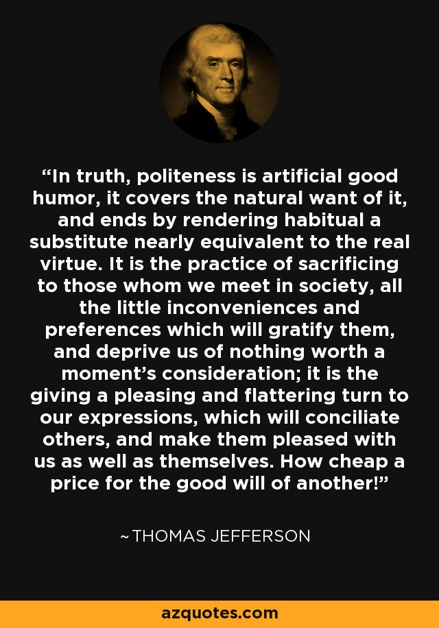 In truth, politeness is artificial good humor, it covers the natural want of it, and ends by rendering habitual a substitute nearly equivalent to the real virtue. It is the practice of sacrificing to those whom we meet in society, all the little inconveniences and preferences which will gratify them, and deprive us of nothing worth a moment's consideration; it is the giving a pleasing and flattering turn to our expressions, which will conciliate others, and make them pleased with us as well as themselves. How cheap a price for the good will of another! - Thomas Jefferson