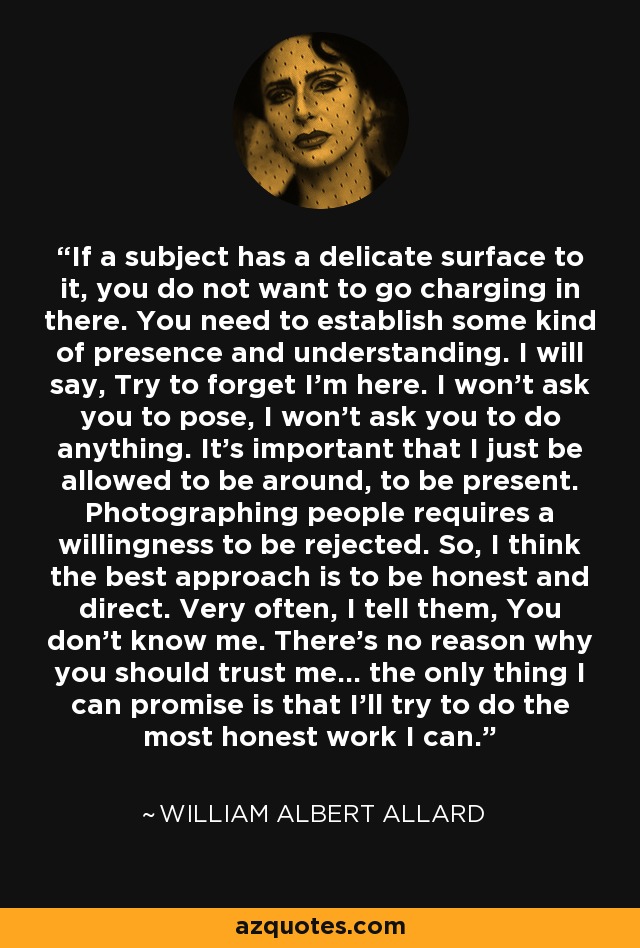 If a subject has a delicate surface to it, you do not want to go charging in there. You need to establish some kind of presence and understanding. I will say, Try to forget I'm here. I won't ask you to pose, I won't ask you to do anything. It's important that I just be allowed to be around, to be present. Photographing people requires a willingness to be rejected. So, I think the best approach is to be honest and direct. Very often, I tell them, You don't know me. There's no reason why you should trust me... the only thing I can promise is that I'll try to do the most honest work I can. - William Albert Allard