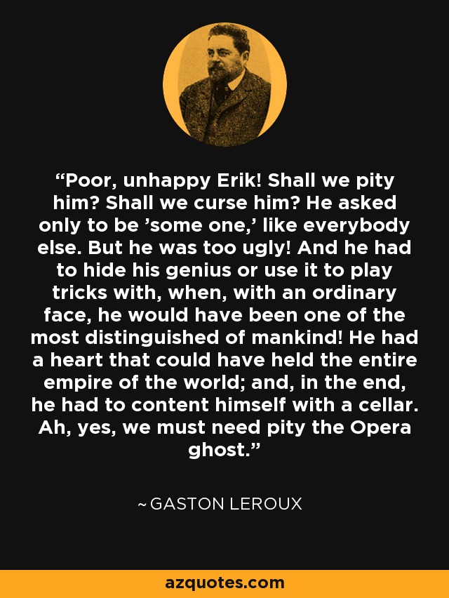 Poor, unhappy Erik! Shall we pity him? Shall we curse him? He asked only to be 'some one,' like everybody else. But he was too ugly! And he had to hide his genius or use it to play tricks with, when, with an ordinary face, he would have been one of the most distinguished of mankind! He had a heart that could have held the entire empire of the world; and, in the end, he had to content himself with a cellar. Ah, yes, we must need pity the Opera ghost. - Gaston Leroux