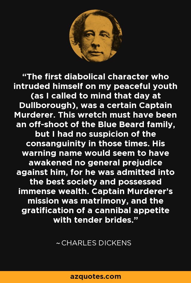 The first diabolical character who intruded himself on my peaceful youth (as I called to mind that day at Dullborough), was a certain Captain Murderer. This wretch must have been an off-shoot of the Blue Beard family, but I had no suspicion of the consanguinity in those times. His warning name would seem to have awakened no general prejudice against him, for he was admitted into the best society and possessed immense wealth. Captain Murderer's mission was matrimony, and the gratification of a cannibal appetite with tender brides. - Charles Dickens