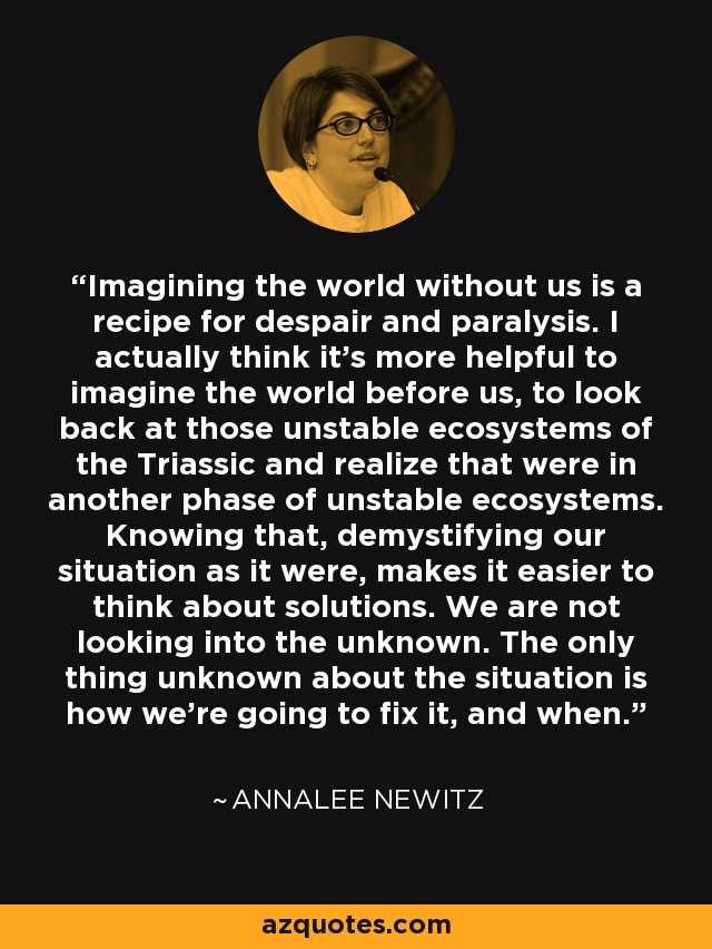 Imagining the world without us is a recipe for despair and paralysis. I actually think it's more helpful to imagine the world before us, to look back at those unstable ecosystems of the Triassic and realize that were in another phase of unstable ecosystems. Knowing that, demystifying our situation as it were, makes it easier to think about solutions. We are not looking into the unknown. The only thing unknown about the situation is how we're going to fix it, and when. - Annalee Newitz