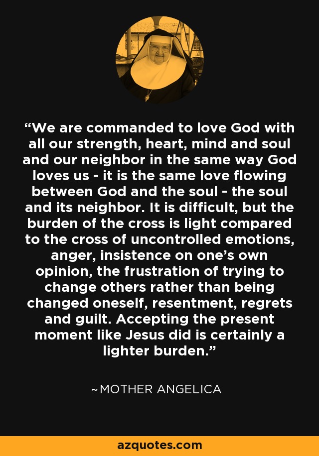 We are commanded to love God with all our strength, heart, mind and soul and our neighbor in the same way God loves us - it is the same love flowing between God and the soul - the soul and its neighbor. It is difficult, but the burden of the cross is light compared to the cross of uncontrolled emotions, anger, insistence on one's own opinion, the frustration of trying to change others rather than being changed oneself, resentment, regrets and guilt. Accepting the present moment like Jesus did is certainly a lighter burden. - Mother Angelica