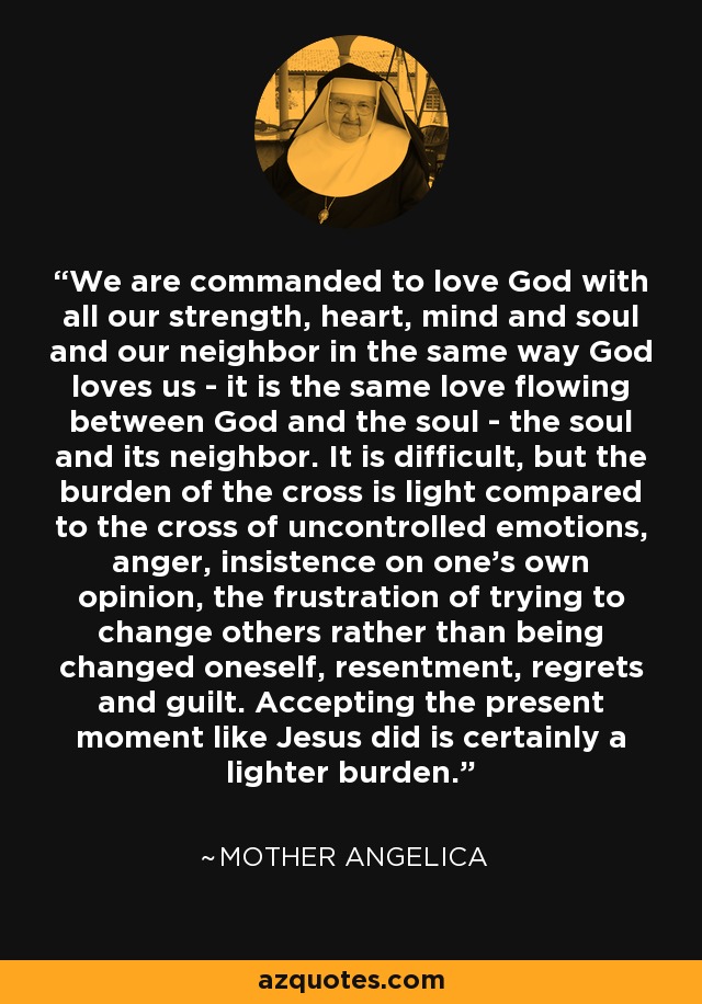 We are commanded to love God with all our strength, heart, mind and soul and our neighbor in the same way God loves us - it is the same love flowing between God and the soul - the soul and its neighbor. It is difficult, but the burden of the cross is light compared to the cross of uncontrolled emotions, anger, insistence on one's own opinion, the frustration of trying to change others rather than being changed oneself, resentment, regrets and guilt. Accepting the present moment like Jesus did is certainly a lighter burden. - Mother Angelica