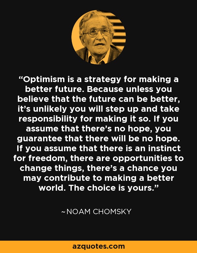 Optimism is a strategy for making a better future. Because unless you believe that the future can be better, it’s unlikely you will step up and take responsibility for making it so. If you assume that there’s no hope, you guarantee that there will be no hope. If you assume that there is an instinct for freedom, there are opportunities to change things, there’s a chance you may contribute to making a better world. The choice is yours. - Noam Chomsky