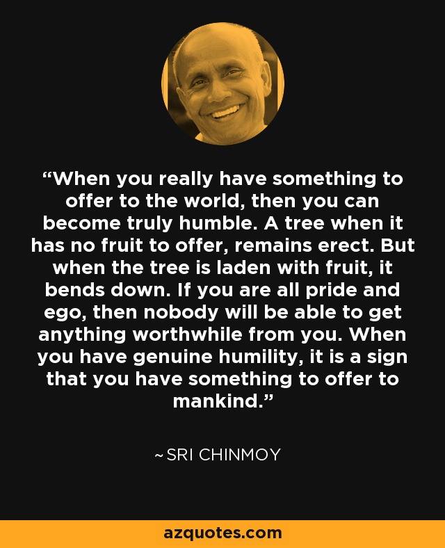 When you really have something to offer to the world, then you can become truly humble. A tree when it has no fruit to offer, remains erect. But when the tree is laden with fruit, it bends down. If you are all pride and ego, then nobody will be able to get anything worthwhile from you. When you have genuine humility, it is a sign that you have something to offer to mankind. - Sri Chinmoy