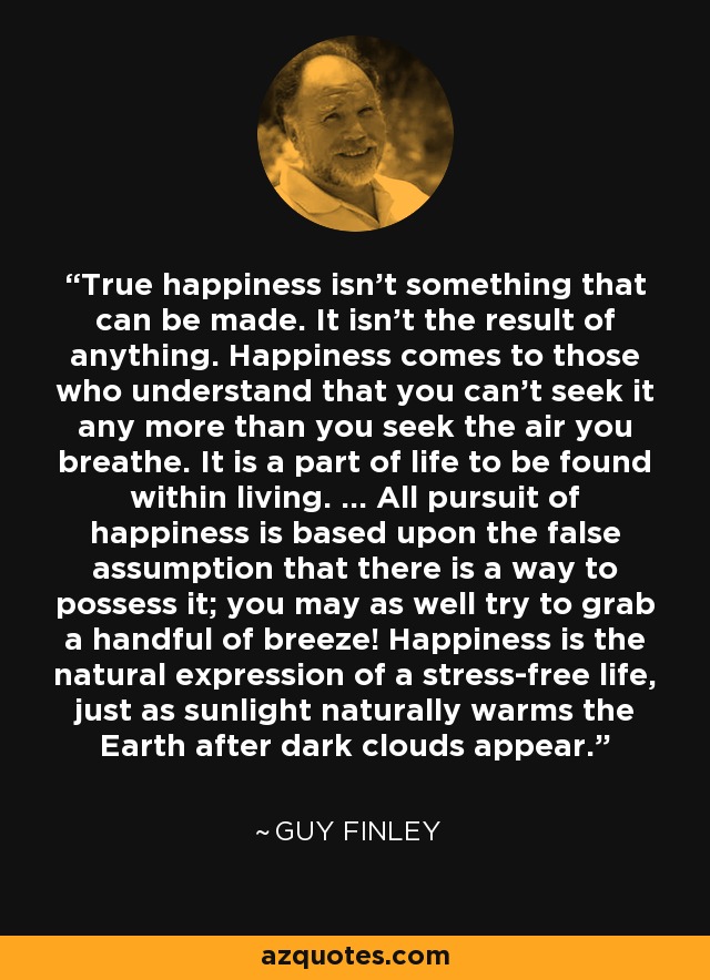 True happiness isn't something that can be made. It isn't the result of anything. Happiness comes to those who understand that you can't seek it any more than you seek the air you breathe. It is a part of life to be found within living. ... All pursuit of happiness is based upon the false assumption that there is a way to possess it; you may as well try to grab a handful of breeze! Happiness is the natural expression of a stress-free life, just as sunlight naturally warms the Earth after dark clouds appear. - Guy Finley