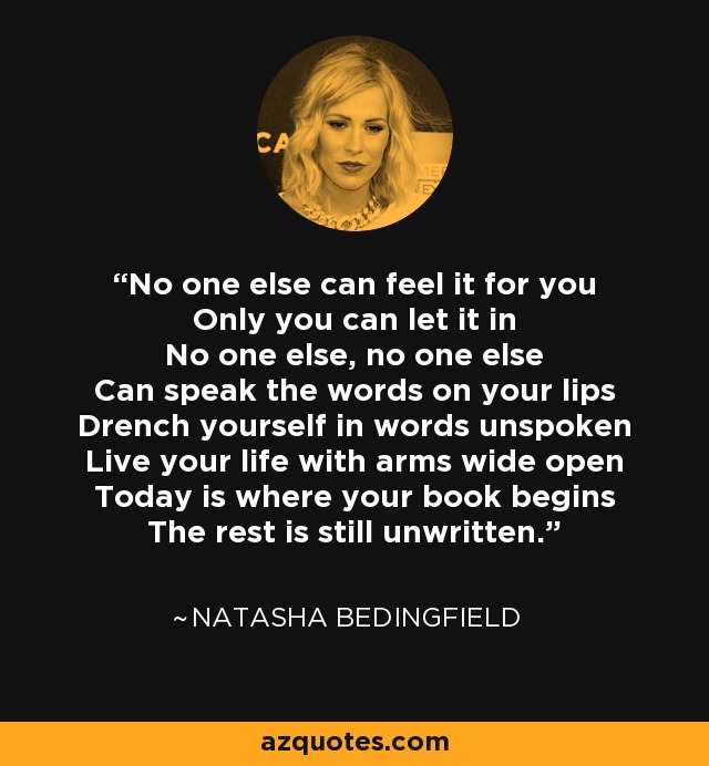 No one else can feel it for you Only you can let it in No one else, no one else Can speak the words on your lips Drench yourself in words unspoken Live your life with arms wide open Today is where your book begins The rest is still unwritten. - Natasha Bedingfield