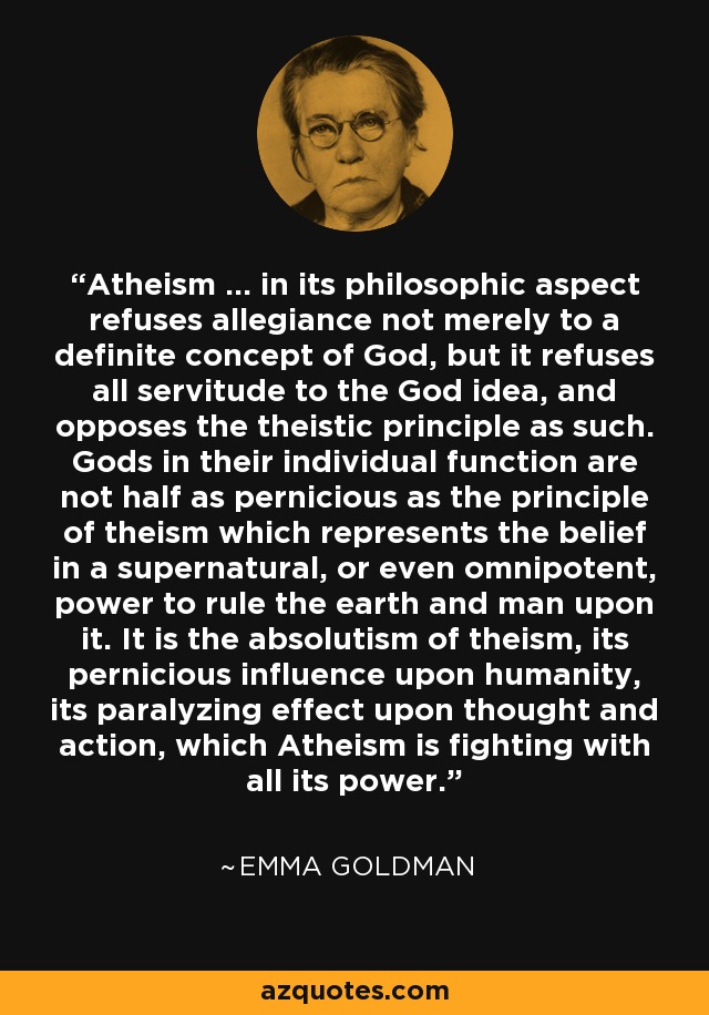 Atheism ... in its philosophic aspect refuses allegiance not merely to a definite concept of God, but it refuses all servitude to the God idea, and opposes the theistic principle as such. Gods in their individual function are not half as pernicious as the principle of theism which represents the belief in a supernatural, or even omnipotent, power to rule the earth and man upon it. It is the absolutism of theism, its pernicious influence upon humanity, its paralyzing effect upon thought and action, which Atheism is fighting with all its power. - Emma Goldman
