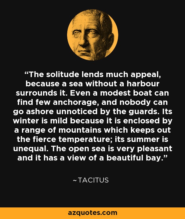 The solitude lends much appeal, because a sea without a harbour surrounds it. Even a modest boat can find few anchorage, and nobody can go ashore unnoticed by the guards. Its winter is mild because it is enclosed by a range of mountains which keeps out the fierce temperature; its summer is unequal. The open sea is very pleasant and it has a view of a beautiful bay. - Tacitus