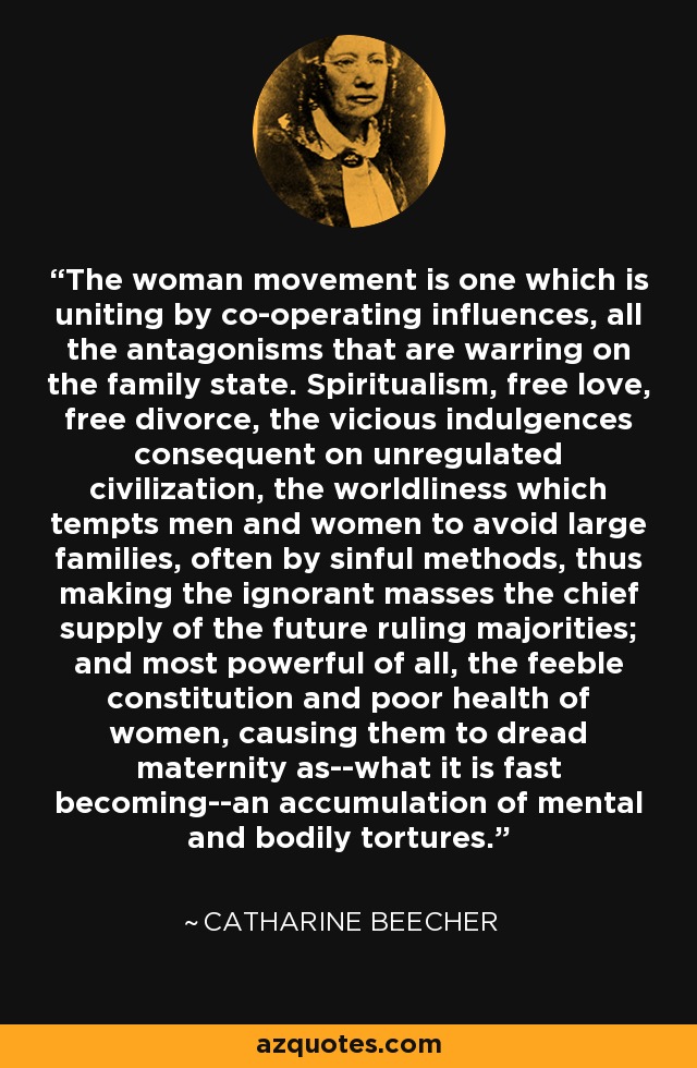 The woman movement is one which is uniting by co-operating influences, all the antagonisms that are warring on the family state. Spiritualism, free love, free divorce, the vicious indulgences consequent on unregulated civilization, the worldliness which tempts men and women to avoid large families, often by sinful methods, thus making the ignorant masses the chief supply of the future ruling majorities; and most powerful of all, the feeble constitution and poor health of women, causing them to dread maternity as--what it is fast becoming--an accumulation of mental and bodily tortures. - Catharine Beecher