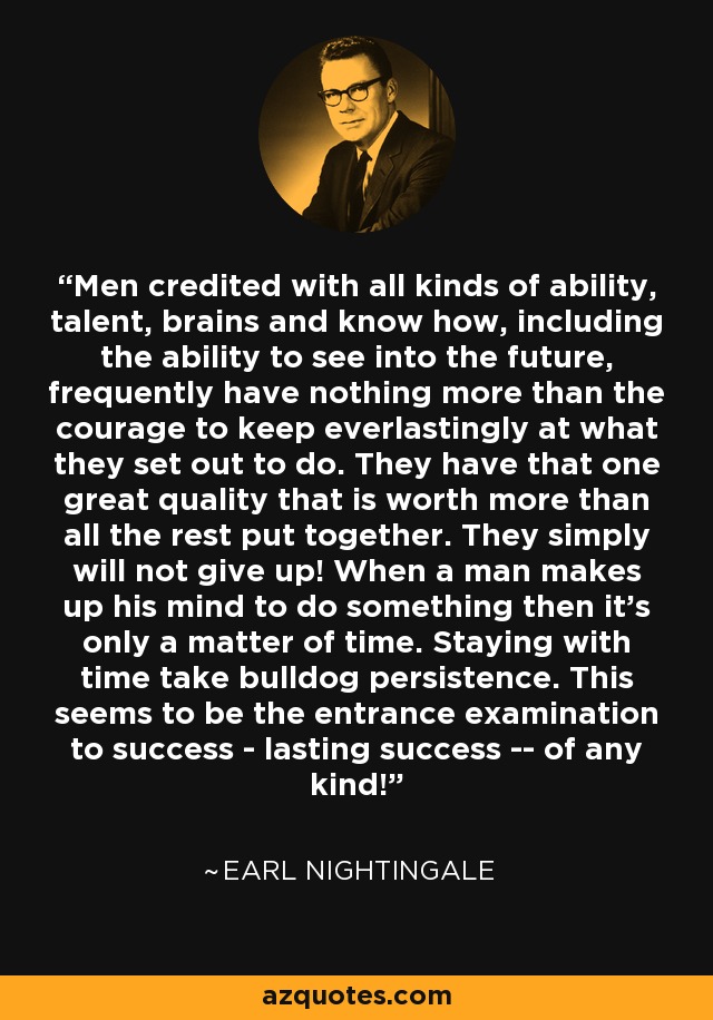 Men credited with all kinds of ability, talent, brains and know how, including the ability to see into the future, frequently have nothing more than the courage to keep everlastingly at what they set out to do. They have that one great quality that is worth more than all the rest put together. They simply will not give up! When a man makes up his mind to do something then it's only a matter of time. Staying with time take bulldog persistence. This seems to be the entrance examination to success - lasting success -- of any kind! - Earl Nightingale