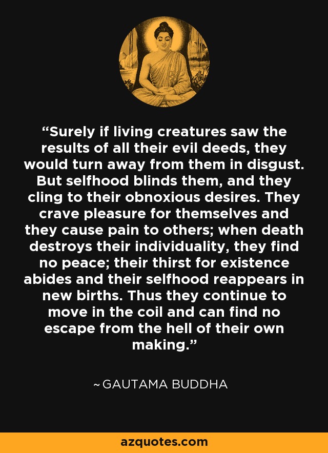Surely if living creatures saw the results of all their evil deeds, they would turn away from them in disgust. But selfhood blinds them, and they cling to their obnoxious desires. They crave pleasure for themselves and they cause pain to others; when death destroys their individuality, they find no peace; their thirst for existence abides and their selfhood reappears in new births. Thus they continue to move in the coil and can find no escape from the hell of their own making. - Gautama Buddha