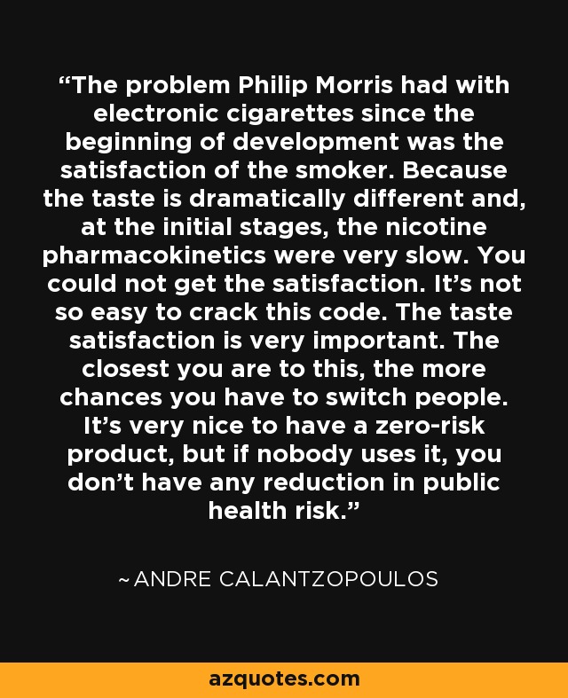 The problem Philip Morris had with electronic cigarettes since the beginning of development was the satisfaction of the smoker. Because the taste is dramatically different and, at the initial stages, the nicotine pharmacokinetics were very slow. You could not get the satisfaction. It's not so easy to crack this code. The taste satisfaction is very important. The closest you are to this, the more chances you have to switch people. It's very nice to have a zero-risk product, but if nobody uses it, you don't have any reduction in public health risk. - Andre Calantzopoulos