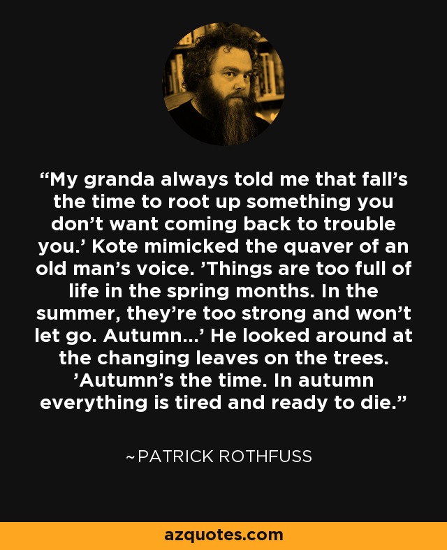 My granda always told me that fall's the time to root up something you don't want coming back to trouble you.' Kote mimicked the quaver of an old man's voice. 'Things are too full of life in the spring months. In the summer, they're too strong and won't let go. Autumn...' He looked around at the changing leaves on the trees. 'Autumn's the time. In autumn everything is tired and ready to die. - Patrick Rothfuss