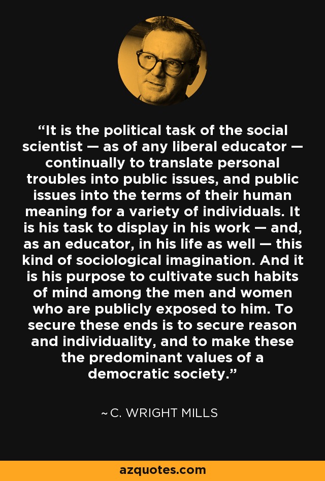 It is the political task of the social scientist — as of any liberal educator — continually to translate personal troubles into public issues, and public issues into the terms of their human meaning for a variety of individuals. It is his task to display in his work — and, as an educator, in his life as well — this kind of sociological imagination. And it is his purpose to cultivate such habits of mind among the men and women who are publicly exposed to him. To secure these ends is to secure reason and individuality, and to make these the predominant values of a democratic society. - C. Wright Mills