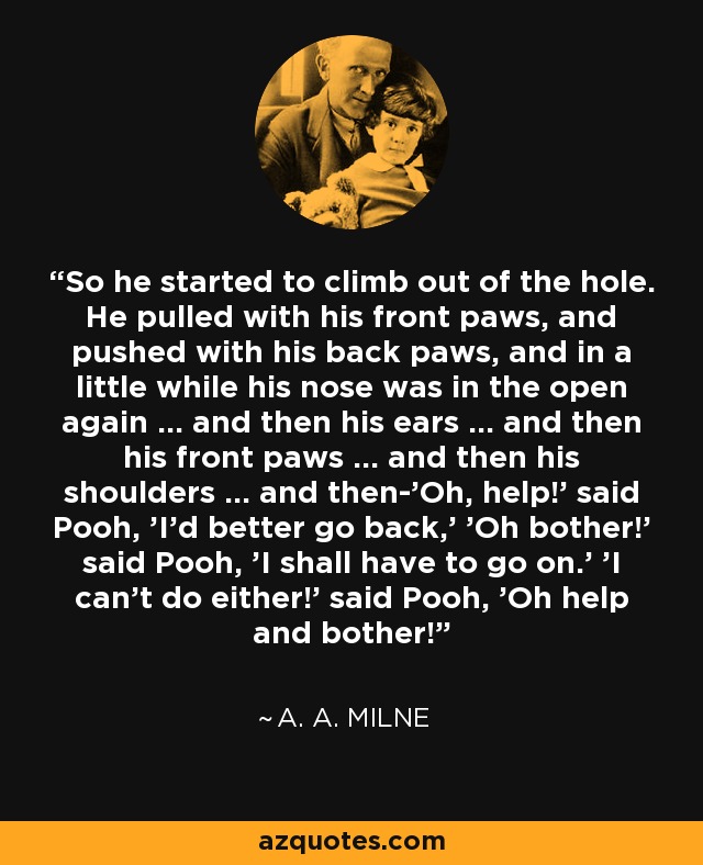 So he started to climb out of the hole. He pulled with his front paws, and pushed with his back paws, and in a little while his nose was in the open again ... and then his ears ... and then his front paws ... and then his shoulders ... and then-'Oh, help!' said Pooh, 'I'd better go back,' 'Oh bother!' said Pooh, 'I shall have to go on.' 'I can't do either!' said Pooh, 'Oh help and bother! - A. A. Milne