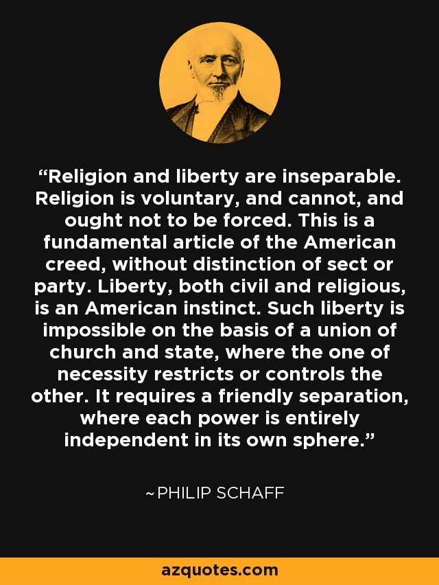 Religion and liberty are inseparable. Religion is voluntary, and cannot, and ought not to be forced. This is a fundamental article of the American creed, without distinction of sect or party. Liberty, both civil and religious, is an American instinct. Such liberty is impossible on the basis of a union of church and state, where the one of necessity restricts or controls the other. It requires a friendly separation, where each power is entirely independent in its own sphere. - Philip Schaff
