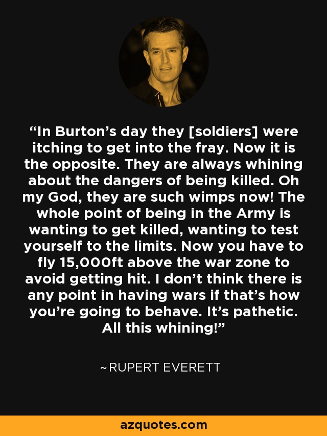 In Burton's day they [soldiers] were itching to get into the fray. Now it is the opposite. They are always whining about the dangers of being killed. Oh my God, they are such wimps now! The whole point of being in the Army is wanting to get killed, wanting to test yourself to the limits. Now you have to fly 15,000ft above the war zone to avoid getting hit. I don't think there is any point in having wars if that's how you're going to behave. It's pathetic. All this whining! - Rupert Everett