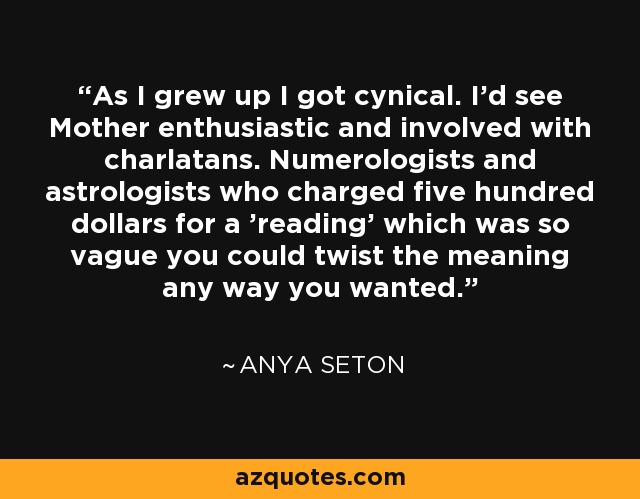 As I grew up I got cynical. I'd see Mother enthusiastic and involved with charlatans. Numerologists and astrologists who charged five hundred dollars for a 'reading' which was so vague you could twist the meaning any way you wanted. - Anya Seton