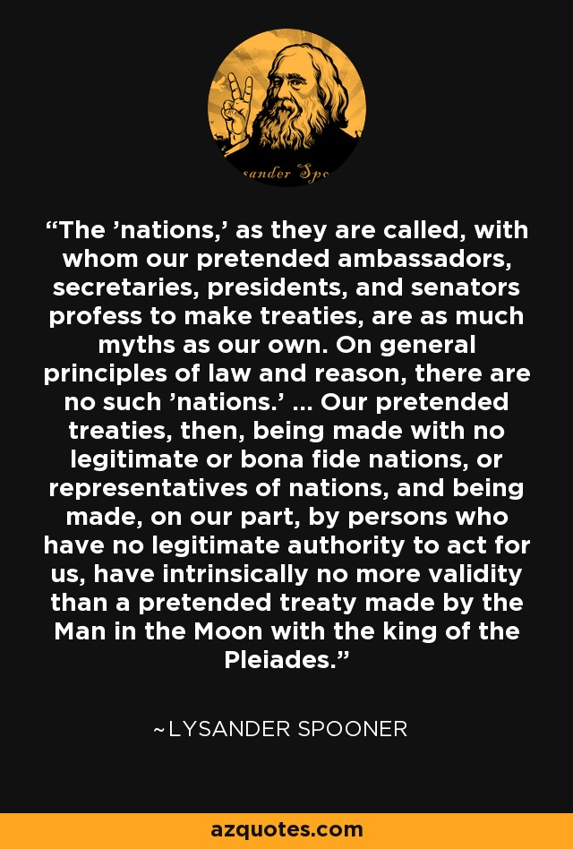 The 'nations,' as they are called, with whom our pretended ambassadors, secretaries, presidents, and senators profess to make treaties, are as much myths as our own. On general principles of law and reason, there are no such 'nations.' ... Our pretended treaties, then, being made with no legitimate or bona fide nations, or representatives of nations, and being made, on our part, by persons who have no legitimate authority to act for us, have intrinsically no more validity than a pretended treaty made by the Man in the Moon with the king of the Pleiades. - Lysander Spooner