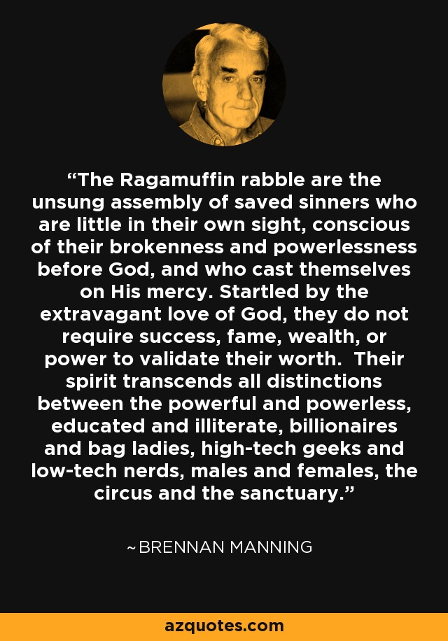 The Ragamuffin rabble are the unsung assembly of saved sinners who are little in their own sight, conscious of their brokenness and powerlessness before God, and who cast themselves on His mercy. Startled by the extravagant love of God, they do not require success, fame, wealth, or power to validate their worth. Their spirit transcends all distinctions between the powerful and powerless, educated and illiterate, billionaires and bag ladies, high-tech geeks and low-tech nerds, males and females, the circus and the sanctuary. - Brennan Manning